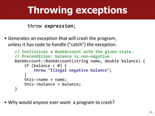 19
Throwing exceptions
throw expression;
• Generates an exception that will crash the program,
unless it has code to handle ("catch") the exception.
// Initializes a BankAccount with the given state.
// Precondition: balance is non-negative
BankAccount::BankAccount(string name, double balance) {
if (balance < 0) {
throw "Illegal negative balance";
}
this->name = name;
this->balance = balance;
}
• Why would anyone ever want a program to crash?
 