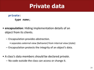 20
Private data
private:
type name;
• encapsulation: Hiding implementation details of an
object from its clients.
– Encapsulation provides abstraction.
• separates external view (behavior) from internal view (state)
– Encapsulation protects the integrity of an object's data.
• A class's data members should be declared private.
– No code outside the class can access or change it.
 