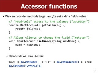 21
Accessor functions
• We can provide methods to get and/or set a data field's value:
// "read-only" access to the balance ("accessor")
double BankAccount::getBalance() {
return balance;
}
// Allows clients to change the field ("mutator")
void BankAccount::setName(string newName) {
name = newName;
}
– Client code will look like this:
cout << ba.getName() << ":$" << ba.getBalance() << endl;
ba.setName("Cynthia");
 