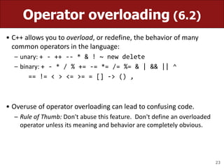 23
Operator overloading (6.2)
• C++ allows you to overload, or redefine, the behavior of many
common operators in the language:
– unary: + - ++ -- * & ! ~ new delete
– binary: + - * / % += -= *= /= %= & | && || ^
== != < > <= >= = [] -> () ,
• Overuse of operator overloading can lead to confusing code.
– Rule of Thumb: Don't abuse this feature. Don't define an overloaded
operator unless its meaning and behavior are completely obvious.
 