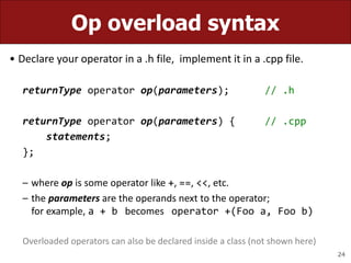 24
Op overload syntax
• Declare your operator in a .h file, implement it in a .cpp file.
returnType operator op(parameters); // .h
returnType operator op(parameters) { // .cpp
statements;
};
– where op is some operator like +, ==, <<, etc.
– the parameters are the operands next to the operator;
for example, a + b becomes operator +(Foo a, Foo b)
Overloaded operators can also be declared inside a class (not shown here)
 