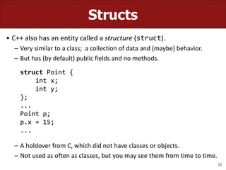 31
Structs
• C++ also has an entity called a structure (struct).
– Very similar to a class; a collection of data and (maybe) behavior.
– But has (by default) public fields and no methods.
struct Point {
int x;
int y;
};
...
Point p;
p.x = 15;
...
– A holdover from C, which did not have classes or objects.
– Not used as often as classes, but you may see them from time to time.
 