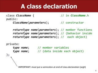 8
A class declaration
class ClassName { // in ClassName.h
public:
ClassName(parameters); // constructor
returnType name(parameters); // member functions
returnType name(parameters); // (behavior inside
returnType name(parameters); // each object)
private:
type name; // member variables
type name; // (data inside each object)
};
IMPORTANT: must put a semicolon at end of class declaration (argh)
 