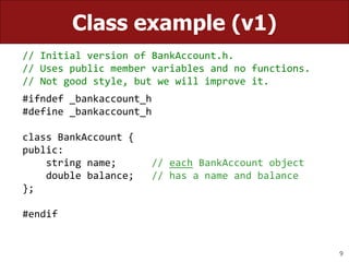 9
Class example (v1)
// Initial version of BankAccount.h.
// Uses public member variables and no functions.
// Not good style, but we will improve it.
#ifndef _bankaccount_h
#define _bankaccount_h
class BankAccount {
public:
string name; // each BankAccount object
double balance; // has a name and balance
};
#endif
 