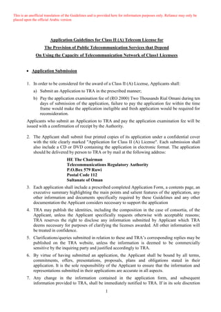 This is an unofficial translation of the Guidelines and is provided here for information purposes only. Reliance may only be
placed upon the official Arabic version
1
Application Guidelines for Class II (A) Telecom License for
The Provision of Public Telecommunication Services that Depend
On Using the Capacity of Telecommunication Network of Class1 Licensees
 Application Submission
1. In order to be considered for the award of a Class II (A) License, Applicants shall:
a) Submit an Application to TRA in the prescribed manner;
b) Pay the application examination fee of (RO 2000) Two Thousands Rial Omani during ten
days of submission of the application, failure to pay the application fee within the time
frame would make the application ineligible and fresh application would be required for
reconsideration.
Applicants who submit an Application to TRA and pay the application examination fee will be
issued with a confirmation of receipt by the Authority.
2. The Applicant shall submit four printed copies of its application under a confidential cover
with the title clearly marked "Application for Class II (A) License". Each submission shall
also include a CD or DVD containing the application in electronic format. The application
should be delivered by person to TRA or by mail at the following address:
HE The Chairman
Telecommunications Regulatory Authority
P.O.Box 579 Ruwi
Postal Code 112
Sultanate of Oman
3. Each application shall include a prescribed completed Application Form, a contents page, an
executive summary highlighting the main points and salient features of the application, any
other information and documents specifically required by these Guidelines and any other
documentation the Applicant considers necessary to support the application
4. TRA may publish the identities, including the composition in the case of consortia, of the
Applicant, unless the Applicant specifically requests otherwise with acceptable reasons;
TRA reserves the right to disclose any information submitted by Applicant which TRA
deems necessary for purposes of clarifying the licenses awarded. All other information will
be treated in confidence.
5. Clarifications/queries submitted in relation to these and TRA’s corresponding replies may be
published on the TRA website, unless the information is deemed to be commercially
sensitive by the inquiring party and justified accordingly to TRA.
6. By virtue of having submitted an application, the Applicant shall be bound by all terms,
commitments, offers, presentations, proposals, plans and obligations stated in their
application. It is the sole responsibility of the Applicant to ensure that the information and
representations submitted in their applications are accurate in all aspects.
7. Any change in the information contained in the application form, and subsequent
information provided to TRA, shall be immediately notified to TRA. If in its sole discretion
 