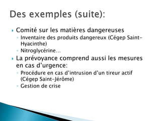  Comité sur les matières dangereuses
◦ Inventaire des produits dangereux (Cégep Saint-
Hyacinthe)
◦ Nitroglycérine…
 La prévoyance comprend aussi les mesures
en cas d’urgence:
◦ Procédure en cas d’intrusion d’un tireur actif
(Cégep Saint-Jérôme)
◦ Gestion de crise
 