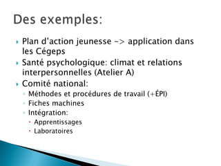  Plan d’action jeunesse -> application dans
les Cégeps
 Santé psychologique: climat et relations
interpersonnelles (Atelier A)
 Comité national:
◦ Méthodes et procédures de travail (+ÉPI)
◦ Fiches machines
◦ Intégration:
 Apprentissages
 Laboratoires
 
