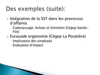  Intégration de la SST dans les processus
d’affaires
◦ Cadenassage: Achats et Entretien (Cégep Sainte-
Foy)
 Escouade ergonomie (Cégep La Pocatière)
◦ Implication des employés
◦ Évaluation d’impact
 