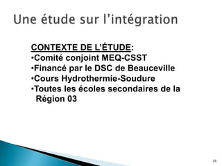 26
CONTEXTE DE L’ÉTUDE:
•Comité conjoint MEQ-CSST
•Financé par le DSC de Beauceville
•Cours Hydrothermie-Soudure
•Toutes les écoles secondaires de la
Région 03
 