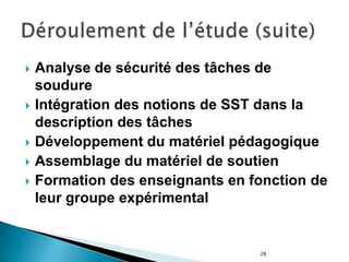 28
 Analyse de sécurité des tâches de
soudure
 Intégration des notions de SST dans la
description des tâches
 Développement du matériel pédagogique
 Assemblage du matériel de soutien
 Formation des enseignants en fonction de
leur groupe expérimental
 