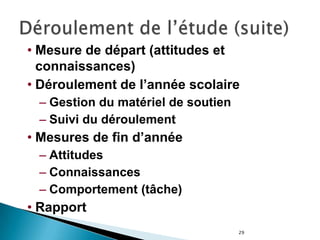 29
• Mesure de départ (attitudes et
connaissances)
• Déroulement de l’année scolaire
– Gestion du matériel de soutien
– Suivi du déroulement
• Mesures de fin d’année
– Attitudes
– Connaissances
– Comportement (tâche)
• Rapport
 