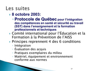 37
 8 octobre 2003:
◦ Protocole de Québec pour l’intégration
des compétences en santé et sécurité au travail
(SST) dans l’enseignement et la formation
professionnels et techniques
 Comité international pour l’Éducation et la
Formation à la Prévention de l’AISS
 Principes reprennent 4 des 6 conditions
◦ Intégration
◦ Évaluation des acquis
◦ Pratiques exemplaires du milieu
◦ Matériel, équipement et environnement
conforme aux normes
 