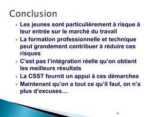 39
 Les jeunes sont particulièrement à risque à
leur entrée sur le marché du travail
 La formation professionnelle et technique
peut grandement contribuer à réduire ces
risques
 C’est pas l’intégration réelle qu’on obtient
les meilleurs résultats
 La CSST fournit un appui à ces démarches
 Maintenant qu’on a tout ce qu’il faut, on n’a
plus d’excuses…
 