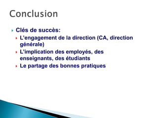  Clés de succès:
 L’engagement de la direction (CA, direction
générale)
 L’implication des employés, des enseignants,
des étudiants
 Le partage des bonnes pratiques
 