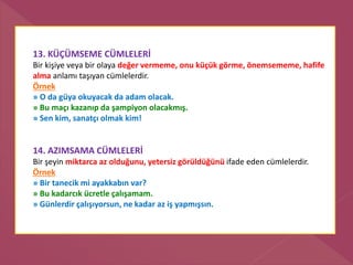 13. KÜÇÜMSEME CÜMLELERİ
Bir kişiye veya bir olaya değer vermeme, onu küçük görme, önemsememe, hafife
alma anlamı taşıyan cümlelerdir.
Örnek
» O da güya okuyacak da adam olacak.
» Bu maçı kazanıp da şampiyon olacakmış.
» Sen kim, sanatçı olmak kim!
14. AZIMSAMA CÜMLELERİ
Bir şeyin miktarca az olduğunu, yetersiz görüldüğünü ifade eden cümlelerdir.
Örnek
» Bir tanecik mi ayakkabın var?
» Bu kadarcık ücretle çalışamam.
» Günlerdir çalışıyorsun, ne kadar az iş yapmışsın.
 