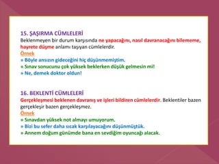 15. ŞAŞIRMA CÜMLELERİ
Beklenmeyen bir durum karşısında ne yapacağını, nasıl davranacağını bilememe,
hayrete düşme anlamı taşıyan cümlelerdir.
Örnek
» Böyle ansızın gideceğini hiç düşünmemiştim.
» Sınav sonucunu çok yüksek beklerken düşük gelmesin mi!
» Ne, demek doktor oldun!
16. BEKLENTİ CÜMLELERİ
Gerçekleşmesi beklenen davranış ve işleri bildiren cümlelerdir. Beklentiler bazen
gerçekleşir bazen gerçekleşmez.
Örnek
» Sınavdan yüksek not almayı umuyorum.
» Bizi bu sefer daha sıcak karşılayacağını düşünmüştük.
» Annem doğum günümde bana en sevdiğim oyuncağı alacak.
 