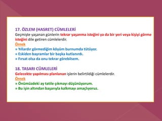 17. ÖZLEM (HASRET) CÜMLELERİ
Geçmişte yaşanan günlerin tekrar yaşanma isteğini ya da bir yeri veya kişiyi görme
isteğini dile getiren cümlelerdir.
Örnek
» Yıllardır görmediğim köyüm burnumda tütüyor.
» Eskiden bayramlar bir başka kutlanırdı.
» Fırsat olsa da onu tekrar görebilsem.
18. TASARI CÜMLELERİ
Gelecekte yapılması planlanan işlerin belirtildiği cümlelerdir.
Örnek
» Önümüzdeki ay tatile çıkmayı düşünüyorum.
» Bu işin altından başarıyla kalkmayı amaçlıyoruz.
 