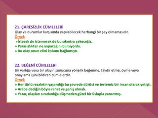 21. ÇARESİZLİK CÜMLELERİ
Olay ve durumlar karşısında yapılabilecek herhangi bir şey olmamasıdır.
Örnek
»İstesek de istemesek de bu sıkıntıyı çekeceğiz.
» Parasızlıktan ne yapacağını bilmiyordu.
» Bu olay onun elini kolunu bağlamıştı.
22. BEĞENİ CÜMLELERİ
Bir varlığa veya bir olayın sonucuna yönelik beğenme, takdir etme, övme veya
onaylama işini bildiren cümlelerdir.
Örnek
» Her türlü rezaletin yaşandığı bu çevrede dürüst ve tertemiz bir insan olarak yetişti.
» Araba dediğin böyle rahat ve geniş olmalı.
» Yazar, olayları sıradanlığa düşmeden güzel bir üslupla yansıtmış.
 