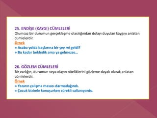 25. ENDİŞE (KAYGI) CÜMLELERİ
Olumsuz bir durumun gerçekleşme olasılığından dolayı duyulan kaygıyı anlatan
cümlelerdir.
Örnek
» Acaba yolda başlarına bir şey mi geldi?
» Bu kadar bekledik ama ya gelmezse…
26. GÖZLEM CÜMLELERİ
Bir varlığın, durumun veya olayın niteliklerini gözleme dayalı olarak anlatan
cümlelerdir.
Örnek
» Yazarın çalışma masası darmadağındı.
» Çocuk bizimle konuşurken sürekli sallanıyordu.
 