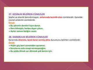 27. KESİNLİK BİLDİREN CÜMLELER
Şüphe ve olasılık barındırmayan, anlamında kesinlik olan cümlelerdir. Genelde
nesnel anlatımlı cümlelerdir.
Örnek
» Bu yörenin dereleri kışın donar.
» Ders bitmiştir, herkes dışarı çıksın.
» Ayılar somon balığını sever.
28. KARARLILIK BİLDİREN CÜMLELER
Kararında direnme, kesin karar vermiş olma durumunu belirten cümlelerdir.
Örnek
» Hiçbir güç beni annemden ayıramaz.
» Sorularına asla cevap vermeyeceğim.
» Bu yolda ölmek var dönmek yok benim için.
 