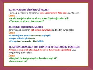 29. KARARSIZLIK BİLDİREN CÜMLELER
Herhangi bir konuyla ilgili olarak karar verememeyi ifade eden cümlelerdir.
Örnek
» Acaba kazağı buradan mı alsam, yoksa öteki mağazadan mı?
» Tiyatroya mı gitsem, sinemaya mı?
30. EŞİTLİK BİLDİREN CÜMLELER
İki veya daha çok şeyin eşit olması durumunu ifade eden cümlelerdir.
Örnek
» Kazandığımız paraları yarı yarıya paylaştık.
» Boyca birbirleriyle aynılar.
» Elmayı tam ortasından ikiye böldü.
31. SORU SORMAKTAN ÇOK BİLİNENİN VURGULANDIĞI CÜMLELER
Amacın soru sormak olmadığı, bilinen bir durumun öne çıkarıldığı veya
vurgulandığı cümlelerdir.
Örnek
» Hangimiz bu kampanyaya katılmak istemeyiz ki?
» İnsan sevmez mi?
 