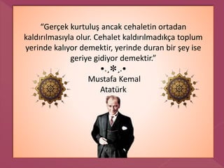 “Gerçek kurtuluş ancak cehaletin ortadan
kaldırılmasıyla olur. Cehalet kaldırılmadıkça toplum
yerinde kalıyor demektir, yerinde duran bir şey ise
geriye gidiyor demektir.”
•.¸✽¸.•
Mustafa Kemal
Atatürk
 