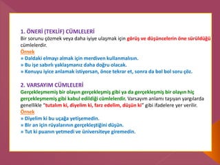 1. ÖNERİ (TEKLİF) CÜMLELERİ
Bir sorunu çözmek veya daha iyiye ulaşmak için görüş ve düşüncelerin öne sürüldüğü
cümlelerdir.
Örnek
» Daldaki elmayı almak için merdiven kullanmalısın.
» Bu işe sabırlı yaklaşmanız daha doğru olacak.
» Konuyu iyice anlamak istiyorsan, önce tekrar et, sonra da bol bol soru çöz.
2. VARSAYIM CÜMLELERİ
Gerçekleşmemiş bir olayın gerçekleşmiş gibi ya da gerçekleşmiş bir olayın hiç
gerçekleşmemiş gibi kabul edildiği cümlelerdir. Varsayım anlamı taşıyan yargılarda
genellikle “tutalım ki, diyelim ki, farz edelim, düşün ki” gibi ifadelere yer verilir.
Örnek
» Diyelim ki bu uçağa yetişemedin.
» Bir an için rüyalarının gerçekleştiğini düşün.
» Tut ki puanın yetmedi ve üniversiteye giremedin.
 