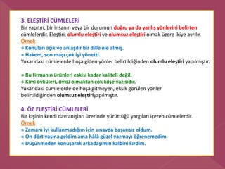3. ELEŞTİRİ CÜMLELERİ
Bir yapıtın, bir insanın veya bir durumun doğru ya da yanlış yönlerini belirten
cümlelerdir. Eleştiri, olumlu eleştiri ve olumsuz eleştiri olmak üzere ikiye ayrılır.
Örnek
» Konuları açık ve anlaşılır bir dille ele almış.
» Hakem, son maçı çok iyi yönetti.
Yukarıdaki cümlelerde hoşa giden yönler belirtildiğinden olumlu eleştiri yapılmıştır.
» Bu firmanın ürünleri eskisi kadar kaliteli değil.
» Kimi öyküleri, öykü olmaktan çok köşe yazısıdır.
Yukarıdaki cümlelerde de hoşa gitmeyen, eksik görülen yönler
belirtildiğinden olumsuz eleştiriyapılmıştır.
4. ÖZ ELEŞTİRİ CÜMLELERİ
Bir kişinin kendi davranışları üzerinde yürüttüğü yargıları içeren cümlelerdir.
Örnek
» Zamanı iyi kullanmadığım için sınavda başarısız oldum.
» On dört yaşına geldim ama hâlâ güzel yazmayı öğrenemedim.
» Düşünmeden konuşarak arkadaşımın kalbini kırdım.
 