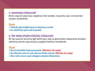5. DAVRANIŞ CÜMLELERİ
Birine veya bir şeye karşı sergilenen hâl, hareket, muamele, tavır ve tutumları
anlatan cümlelerdir.
Örnek
» Yıllardır görmediği dayısına doyasıya sarıldı.
» Ev sahibi bizi çok sıcak karşıladı.
6. ÖN YARGI (PEŞİN HÜKÜM) CÜMLELERİ
Bir kişi veya bir durumla ilgili belirli şart, olay ve görüntülere dayanarak önceden
edinilmiş olumlu veya olumsuz yargıları belirten cümlelerdir.
Örnek
» Bu işi kesinlikle başaramayacak. (Olumsuz ön yargı)
» Bu kitap bu yılın en çok okunan kitabı olacak. (Olumlu ön yargı)
» Ben zaten onun suçlu olduğunu baştan biliyordum.
 