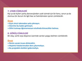 7. UYARI CÜMLELERİ
Kişi ya da kişileri yanlış davranışlardan uzak tutmak için bir konu, sorun ya da
olumsuz bir durum ile ilgili ikaz ve hatırlatmaları içeren cümlelerdir.
Örnek
» Kışın zincir takmadan yola çıkmayın.
» Üzerime bu kadar gelmeyin.
» Dilini tutmayı öğrenemezsen etrafında kimsecikler kalmaz.
8. GÖRÜŞ CÜMLELERİ
Bir olay, varlık veya düşünce üzerinde varılan yargıyı belirten cümlelerdir.
Örnek
» Resim sanatı insanı dinlendirir.
» Hepimiz hatalarımızdan ders çıkarmalıyız.
» Bu projedeki eksikleri gidermeliyiz.
 