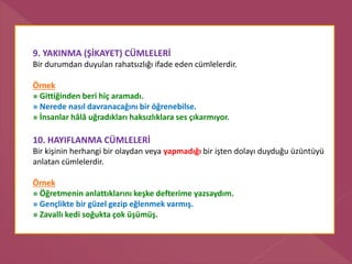 9. YAKINMA (ŞİKAYET) CÜMLELERİ
Bir durumdan duyulan rahatsızlığı ifade eden cümlelerdir.
Örnek
» Gittiğinden beri hiç aramadı.
» Nerede nasıl davranacağını bir öğrenebilse.
» İnsanlar hâlâ uğradıkları haksızlıklara ses çıkarmıyor.
10. HAYIFLANMA CÜMLELERİ
Bir kişinin herhangi bir olaydan veya yapmadığı bir işten dolayı duyduğu üzüntüyü
anlatan cümlelerdir.
Örnek
» Öğretmenin anlattıklarını keşke defterime yazsaydım.
» Gençlikte bir güzel gezip eğlenmek varmış.
» Zavallı kedi soğukta çok üşümüş.
 