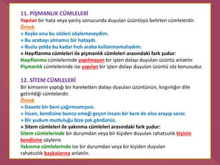 11. PİŞMANLIK CÜMLELERİ
Yapılan bir hata veya yanlış sonucunda duyulan üzüntüyü belirten cümlelerdir.
Örnek
» Keşke ona bu sözleri söylemeseydim.
» Bu arabayı almamız bir hataydı.
» Buzlu yolda bu kadar hızlı araba kullanmamalıydım.
» Hayıflanma cümleleri ile pişmanlık cümleleri arasındaki fark şudur:
Hayıflanma cümlelerinde yapılmayan bir işten dolayı duyulan üzüntü anlatılır.
Pişmanlık cümlelerinde ise yapılan bir işten dolayı duyulan üzüntü söz konusudur.
12. SİTEM CÜMLELERİ
Bir kimsenin yaptığı bir hareketten dolayı duyulan üzüntünün, kırgınlığın dile
getirildiği cümlelerdir.
Örnek
» Davete bir beni çağırmamışsın.
» İnsan, kendisine bunca emeği geçen insanı bir kere de olsa arayıp sorar.
» Bir yudum mutluluğu bize çok gördünüz.
» Sitem cümleleri ile yakınma cümleleri arasındaki fark şudur:
Sitem cümlelerinde bir durumdan veya bir kişiden duyulan rahatsızlık kişinin
kendisine söylenir.
Yakınma cümlelerinde ise bir durumdan veya bir kişiden duyulan
rahatsızlık başkalarına anlatılır.
 