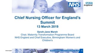 www.england.nhs.uk 1
Chief Nursing Officer for England’s
Summit
13 March 2019
Sarah-Jane Marsh
Chair, Maternity Transformation Programme Board
NHS England and Chief Executive, Birmingham Women’s and
Children’s
 