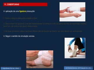 11. COBERTURAS


 A aplicação de uma ligadura pressupõe:


 1. Terem a largura adequada à região a ligar.

 2. Desenrolam-se apoiando uma das extremidades na vítima e o rolo na palma da mão do socorrista, virando
 para fora, de modo a ser assim desenrolado.

 3. As duas primeiras voltas e as duas últimas são de fixação ao local e por isso devem ser sobrepostas.

 4. Seguir o sentido da circulação venosa.




Jorge Almeida, Prof. Adj. - ESALD                                                 UC Primeiros Socorros – CET Protecção Civil - 2012
 
