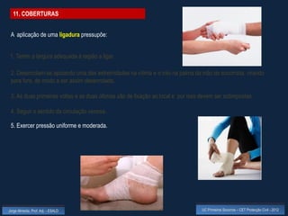 11. COBERTURAS


 A aplicação de uma ligadura pressupõe:


 1. Terem a largura adequada à região a ligar.

 2. Desenrolam-se apoiando uma das extremidades na vítima e o rolo na palma da mão do socorrista, virando
 para fora, de modo a ser assim desenrolado.

 3. As duas primeiras voltas e as duas últimas são de fixação ao local e por isso devem ser sobrepostas.

 4. Seguir o sentido da circulação venosa.

 5. Exercer pressão uniforme e moderada.




Jorge Almeida, Prof. Adj. - ESALD                                                 UC Primeiros Socorros – CET Protecção Civil - 2012
 