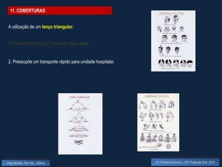11. COBERTURAS


 A utilização de um lenço triangular:


 1. Permite trabalho de 1º socorro mais rápido.


 2. Pressupõe um transporte rápido para unidade hospitalar.




Jorge Almeida, Prof. Adj. - ESALD                             UC Primeiros Socorros – CET Protecção Civil - 2012
 