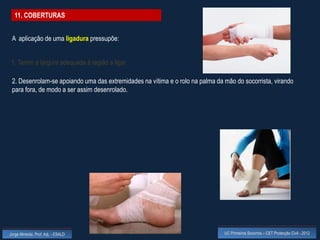11. COBERTURAS


 A aplicação de uma ligadura pressupõe:


 1. Terem a largura adequada à região a ligar.

 2. Desenrolam-se apoiando uma das extremidades na vítima e o rolo na palma da mão do socorrista, virando
 para fora, de modo a ser assim desenrolado.




Jorge Almeida, Prof. Adj. - ESALD                                              UC Primeiros Socorros – CET Protecção Civil - 2012
 