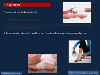 11. COBERTURAS


 A aplicação de uma ligadura pressupõe:


 1. Terem a largura adequada à região a ligar.

 2. Desenrolam-se apoiando uma das extremidades na vítima e o rolo na palma da mão do socorrista, virando
 para fora, de modo a ser assim desenrolado.

 3. As duas primeiras voltas e as duas últimas são de fixação ao local e por isso devem ser sobrepostas.




Jorge Almeida, Prof. Adj. - ESALD                                                 UC Primeiros Socorros – CET Protecção Civil - 2012
 