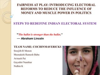 FAIRNESS AT PLAY: INTRODUCING ELECTORAL
REFORMS TO REDUCE THE INFLUENCE OF
MONEY AND MUSCLE POWER IN POLITICS
TEAM NAME: COCHINMAVERICKS
Sreejith R Menon
Meenakshi Ramesh Babu
Avinash Pai
Gayathri Nambiar
Nidhin K
“The ballot is stronger than the bullet.”
― Abraham Lincoln
STEPS TO REDEFINE INDIAN ELECTORAL SYSTEM
 