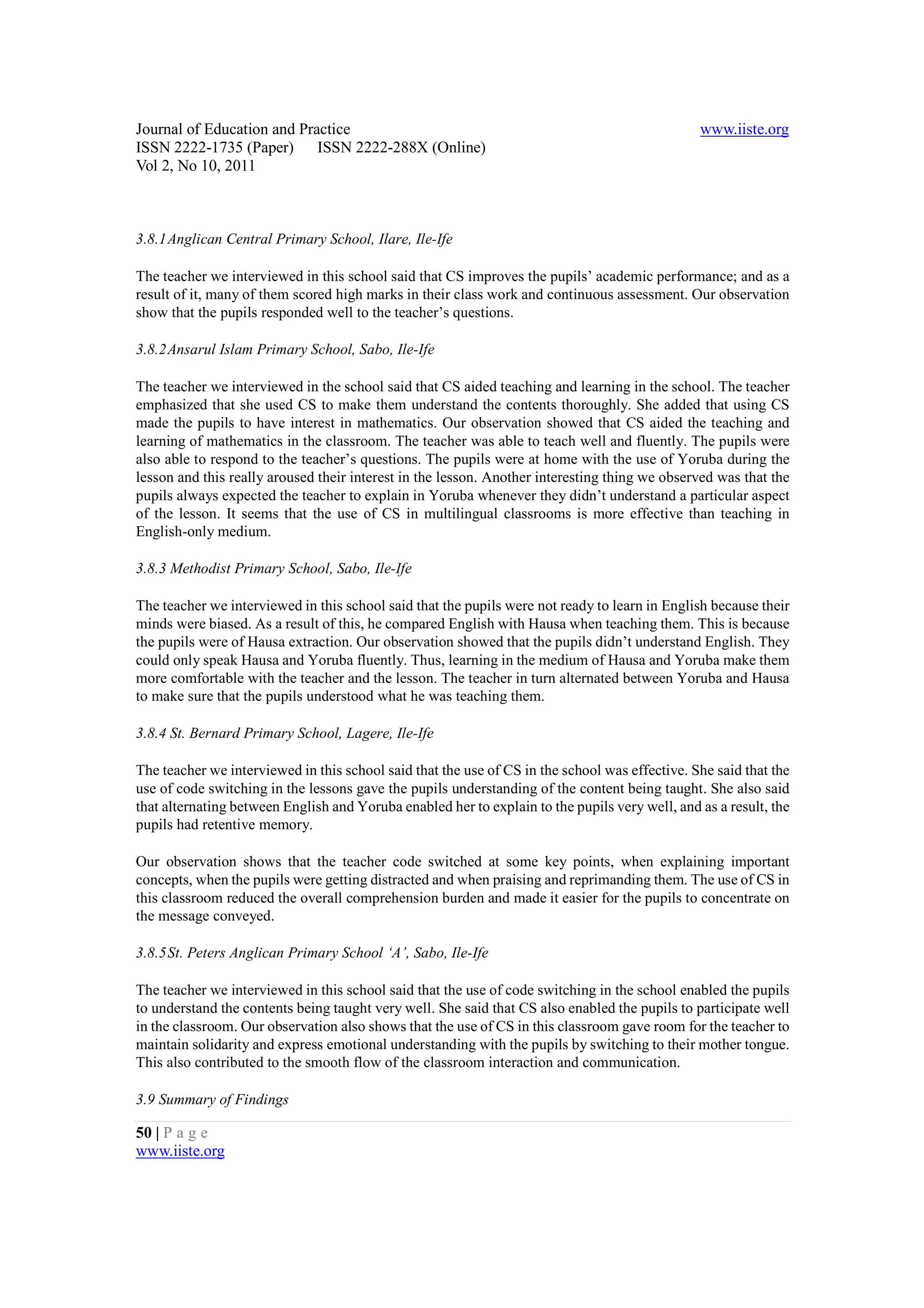 Journal of Education and Practice                                                               www.iiste.org
ISSN 2222-1735 (Paper) ISSN 2222-288X (Online)
Vol 2, No 10, 2011



3.8.1 Anglican Central Primary School, Ilare, Ile-Ife

The teacher we interviewed in this school said that CS improves the pupils’ academic performance; and as a
result of it, many of them scored high marks in their class work and continuous assessment. Our observation
show that the pupils responded well to the teacher’s questions.

3.8.2 Ansarul Islam Primary School, Sabo, Ile-Ife

The teacher we interviewed in the school said that CS aided teaching and learning in the school. The teacher
emphasized that she used CS to make them understand the contents thoroughly. She added that using CS
made the pupils to have interest in mathematics. Our observation showed that CS aided the teaching and
learning of mathematics in the classroom. The teacher was able to teach well and fluently. The pupils were
also able to respond to the teacher’s questions. The pupils were at home with the use of Yoruba during the
lesson and this really aroused their interest in the lesson. Another interesting thing we observed was that the
pupils always expected the teacher to explain in Yoruba whenever they didn’t understand a particular aspect
of the lesson. It seems that the use of CS in multilingual classrooms is more effective than teaching in
English-only medium.

3.8.3 Methodist Primary School, Sabo, Ile-Ife

The teacher we interviewed in this school said that the pupils were not ready to learn in English because their
minds were biased. As a result of this, he compared English with Hausa when teaching them. This is because
the pupils were of Hausa extraction. Our observation showed that the pupils didn’t understand English. They
could only speak Hausa and Yoruba fluently. Thus, learning in the medium of Hausa and Yoruba make them
more comfortable with the teacher and the lesson. The teacher in turn alternated between Yoruba and Hausa
to make sure that the pupils understood what he was teaching them.

3.8.4 St. Bernard Primary School, Lagere, Ile-Ife

The teacher we interviewed in this school said that the use of CS in the school was effective. She said that the
use of code switching in the lessons gave the pupils understanding of the content being taught. She also said
that alternating between English and Yoruba enabled her to explain to the pupils very well, and as a result, the
pupils had retentive memory.

Our observation shows that the teacher code switched at some key points, when explaining important
concepts, when the pupils were getting distracted and when praising and reprimanding them. The use of CS in
this classroom reduced the overall comprehension burden and made it easier for the pupils to concentrate on
the message conveyed.

3.8.5 St. Peters Anglican Primary School ‘A’, Sabo, Ile-Ife

The teacher we interviewed in this school said that the use of code switching in the school enabled the pupils
to understand the contents being taught very well. She said that CS also enabled the pupils to participate well
in the classroom. Our observation also shows that the use of CS in this classroom gave room for the teacher to
maintain solidarity and express emotional understanding with the pupils by switching to their mother tongue.
This also contributed to the smooth flow of the classroom interaction and communication.

3.9 Summary of Findings

50 | P a g e
www.iiste.org
 