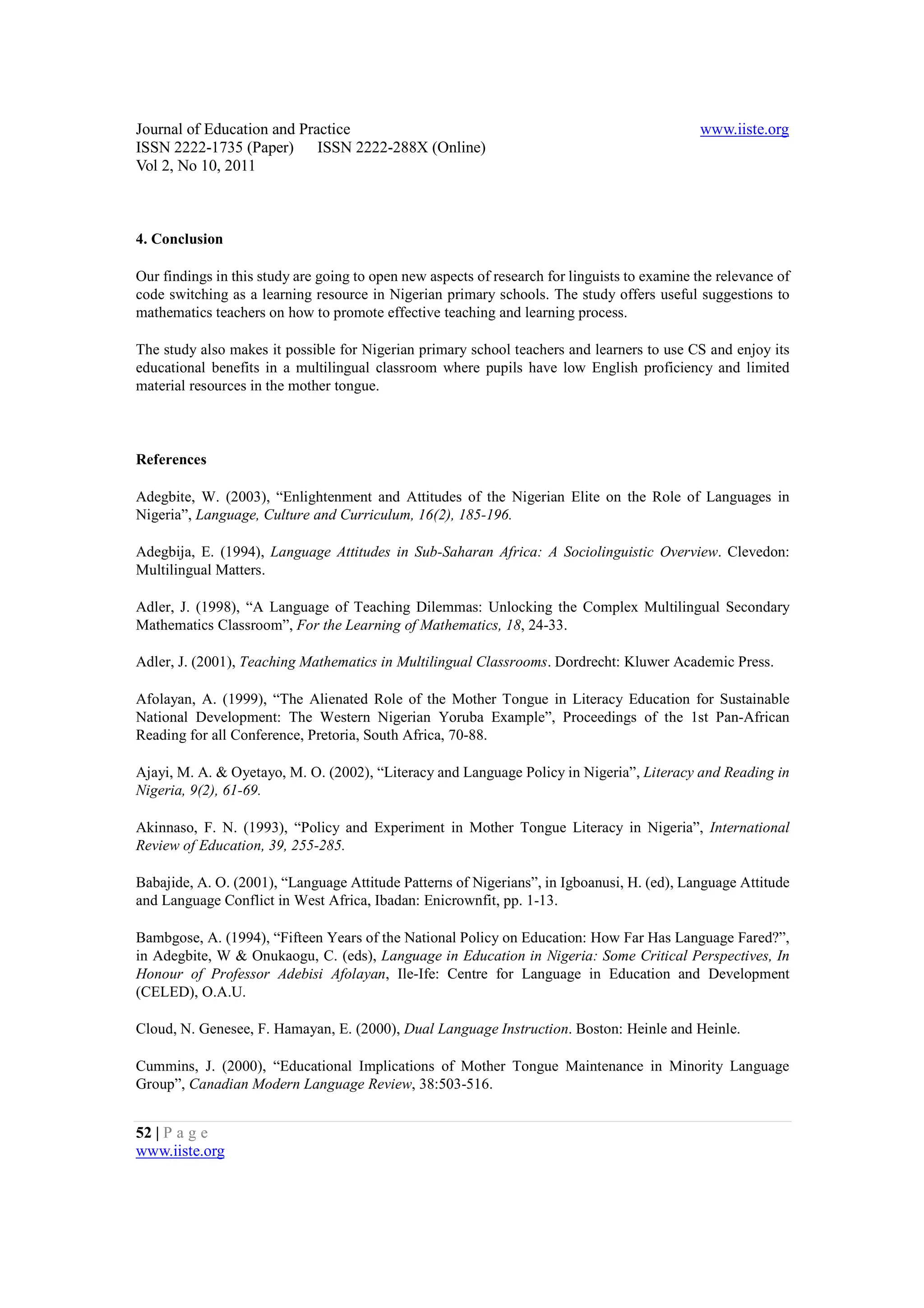 Journal of Education and Practice                                                             www.iiste.org
ISSN 2222-1735 (Paper) ISSN 2222-288X (Online)
Vol 2, No 10, 2011



4. Conclusion

Our findings in this study are going to open new aspects of research for linguists to examine the relevance of
code switching as a learning resource in Nigerian primary schools. The study offers useful suggestions to
mathematics teachers on how to promote effective teaching and learning process.

The study also makes it possible for Nigerian primary school teachers and learners to use CS and enjoy its
educational benefits in a multilingual classroom where pupils have low English proficiency and limited
material resources in the mother tongue.



References

Adegbite, W. (2003), “Enlightenment and Attitudes of the Nigerian Elite on the Role of Languages in
Nigeria”, Language, Culture and Curriculum, 16(2), 185-196.

Adegbija, E. (1994), Language Attitudes in Sub-Saharan Africa: A Sociolinguistic Overview. Clevedon:
Multilingual Matters.

Adler, J. (1998), “A Language of Teaching Dilemmas: Unlocking the Complex Multilingual Secondary
Mathematics Classroom”, For the Learning of Mathematics, 18, 24-33.

Adler, J. (2001), Teaching Mathematics in Multilingual Classrooms. Dordrecht: Kluwer Academic Press.

Afolayan, A. (1999), “The Alienated Role of the Mother Tongue in Literacy Education for Sustainable
National Development: The Western Nigerian Yoruba Example”, Proceedings of the 1st Pan-African
Reading for all Conference, Pretoria, South Africa, 70-88.

Ajayi, M. A. & Oyetayo, M. O. (2002), “Literacy and Language Policy in Nigeria”, Literacy and Reading in
Nigeria, 9(2), 61-69.

Akinnaso, F. N. (1993), “Policy and Experiment in Mother Tongue Literacy in Nigeria”, International
Review of Education, 39, 255-285.

Babajide, A. O. (2001), “Language Attitude Patterns of Nigerians”, in Igboanusi, H. (ed), Language Attitude
and Language Conflict in West Africa, Ibadan: Enicrownfit, pp. 1-13.

Bambgose, A. (1994), “Fifteen Years of the National Policy on Education: How Far Has Language Fared?”,
in Adegbite, W & Onukaogu, C. (eds), Language in Education in Nigeria: Some Critical Perspectives, In
Honour of Professor Adebisi Afolayan, Ile-Ife: Centre for Language in Education and Development
(CELED), O.A.U.

Cloud, N. Genesee, F. Hamayan, E. (2000), Dual Language Instruction. Boston: Heinle and Heinle.

Cummins, J. (2000), “Educational Implications of Mother Tongue Maintenance in Minority Language
Group”, Canadian Modern Language Review, 38:503-516.


52 | P a g e
www.iiste.org
 
