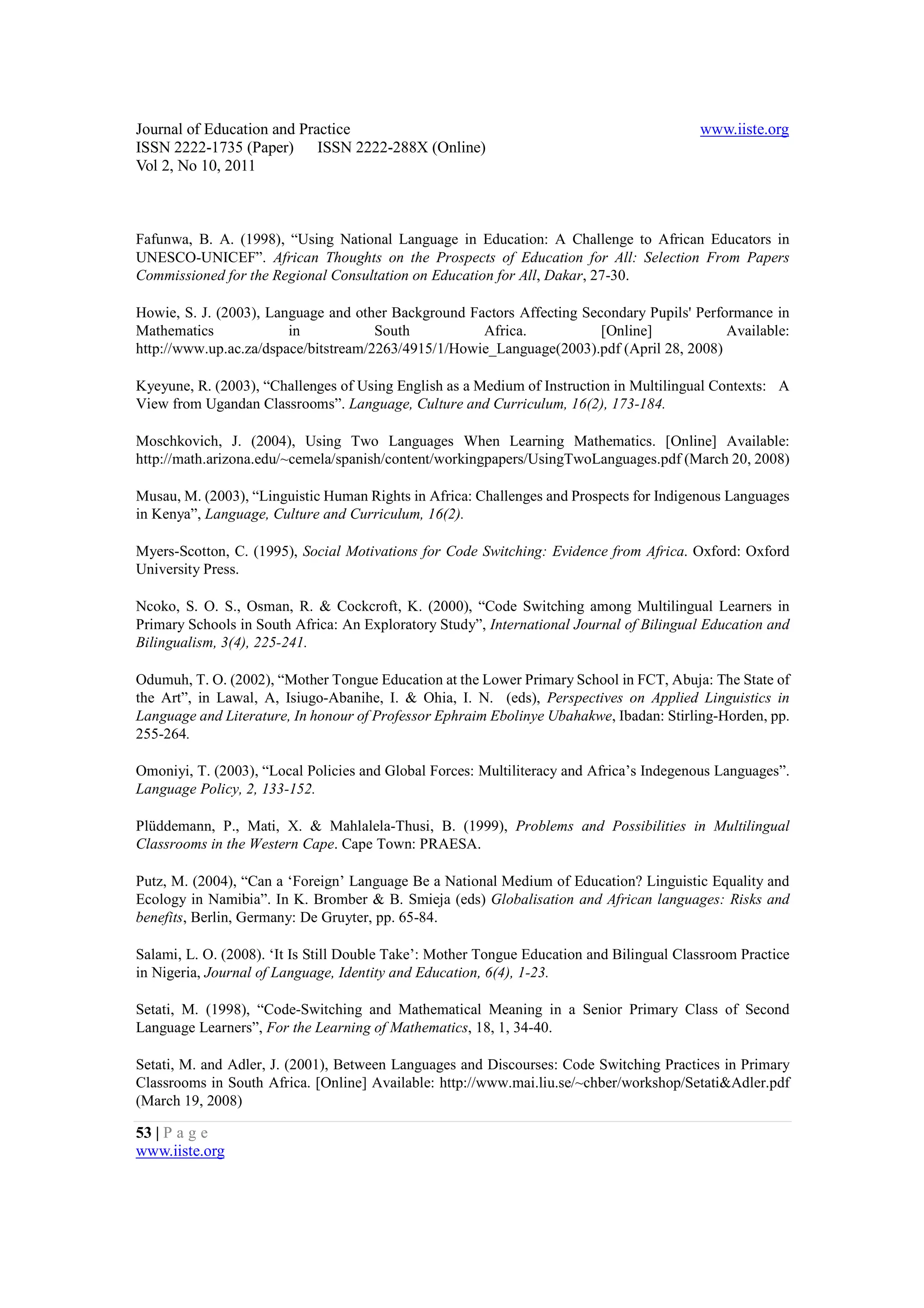 Journal of Education and Practice                                                         www.iiste.org
ISSN 2222-1735 (Paper) ISSN 2222-288X (Online)
Vol 2, No 10, 2011



Fafunwa, B. A. (1998), “Using National Language in Education: A Challenge to African Educators in
UNESCO-UNICEF”. African Thoughts on the Prospects of Education for All: Selection From Papers
Commissioned for the Regional Consultation on Education for All, Dakar, 27-30.

Howie, S. J. (2003), Language and other Background Factors Affecting Secondary Pupils' Performance in
Mathematics             in            South          Africa.            [Online]            Available:
http://www.up.ac.za/dspace/bitstream/2263/4915/1/Howie_Language(2003).pdf (April 28, 2008)

Kyeyune, R. (2003), “Challenges of Using English as a Medium of Instruction in Multilingual Contexts: A
View from Ugandan Classrooms”. Language, Culture and Curriculum, 16(2), 173-184.

Moschkovich, J. (2004), Using Two Languages When Learning Mathematics. [Online] Available:
http://math.arizona.edu/~cemela/spanish/content/workingpapers/UsingTwoLanguages.pdf (March 20, 2008)

Musau, M. (2003), “Linguistic Human Rights in Africa: Challenges and Prospects for Indigenous Languages
in Kenya”, Language, Culture and Curriculum, 16(2).

Myers-Scotton, C. (1995), Social Motivations for Code Switching: Evidence from Africa. Oxford: Oxford
University Press.

Ncoko, S. O. S., Osman, R. & Cockcroft, K. (2000), “Code Switching among Multilingual Learners in
Primary Schools in South Africa: An Exploratory Study”, International Journal of Bilingual Education and
Bilingualism, 3(4), 225-241.

Odumuh, T. O. (2002), “Mother Tongue Education at the Lower Primary School in FCT, Abuja: The State of
the Art”, in Lawal, A, Isiugo-Abanihe, I. & Ohia, I. N. (eds), Perspectives on Applied Linguistics in
Language and Literature, In honour of Professor Ephraim Ebolinye Ubahakwe, Ibadan: Stirling-Horden, pp.
255-264.

Omoniyi, T. (2003), “Local Policies and Global Forces: Multiliteracy and Africa’s Indegenous Languages”.
Language Policy, 2, 133-152.

Plüddemann, P., Mati, X. & Mahlalela-Thusi, B. (1999), Problems and Possibilities in Multilingual
Classrooms in the Western Cape. Cape Town: PRAESA.

Putz, M. (2004), “Can a ‘Foreign’ Language Be a National Medium of Education? Linguistic Equality and
Ecology in Namibia”. In K. Bromber & B. Smieja (eds) Globalisation and African languages: Risks and
benefits, Berlin, Germany: De Gruyter, pp. 65-84.

Salami, L. O. (2008). ‘It Is Still Double Take’: Mother Tongue Education and Bilingual Classroom Practice
in Nigeria, Journal of Language, Identity and Education, 6(4), 1-23.

Setati, M. (1998), “Code-Switching and Mathematical Meaning in a Senior Primary Class of Second
Language Learners”, For the Learning of Mathematics, 18, 1, 34-40.

Setati, M. and Adler, J. (2001), Between Languages and Discourses: Code Switching Practices in Primary
Classrooms in South Africa. [Online] Available: http://www.mai.liu.se/~chber/workshop/Setati&Adler.pdf
(March 19, 2008)

53 | P a g e
www.iiste.org
 