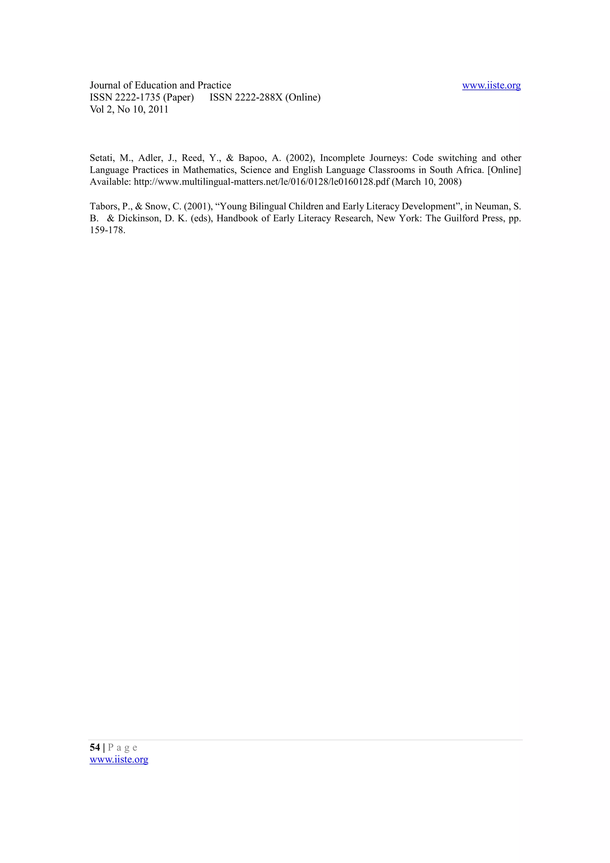 Journal of Education and Practice                                                       www.iiste.org
ISSN 2222-1735 (Paper) ISSN 2222-288X (Online)
Vol 2, No 10, 2011



Setati, M., Adler, J., Reed, Y., & Bapoo, A. (2002), Incomplete Journeys: Code switching and other
Language Practices in Mathematics, Science and English Language Classrooms in South Africa. [Online]
Available: http://www.multilingual-matters.net/le/016/0128/le0160128.pdf (March 10, 2008)

Tabors, P., & Snow, C. (2001), “Young Bilingual Children and Early Literacy Development”, in Neuman, S.
B. & Dickinson, D. K. (eds), Handbook of Early Literacy Research, New York: The Guilford Press, pp.
159-178.




54 | P a g e
www.iiste.org
 