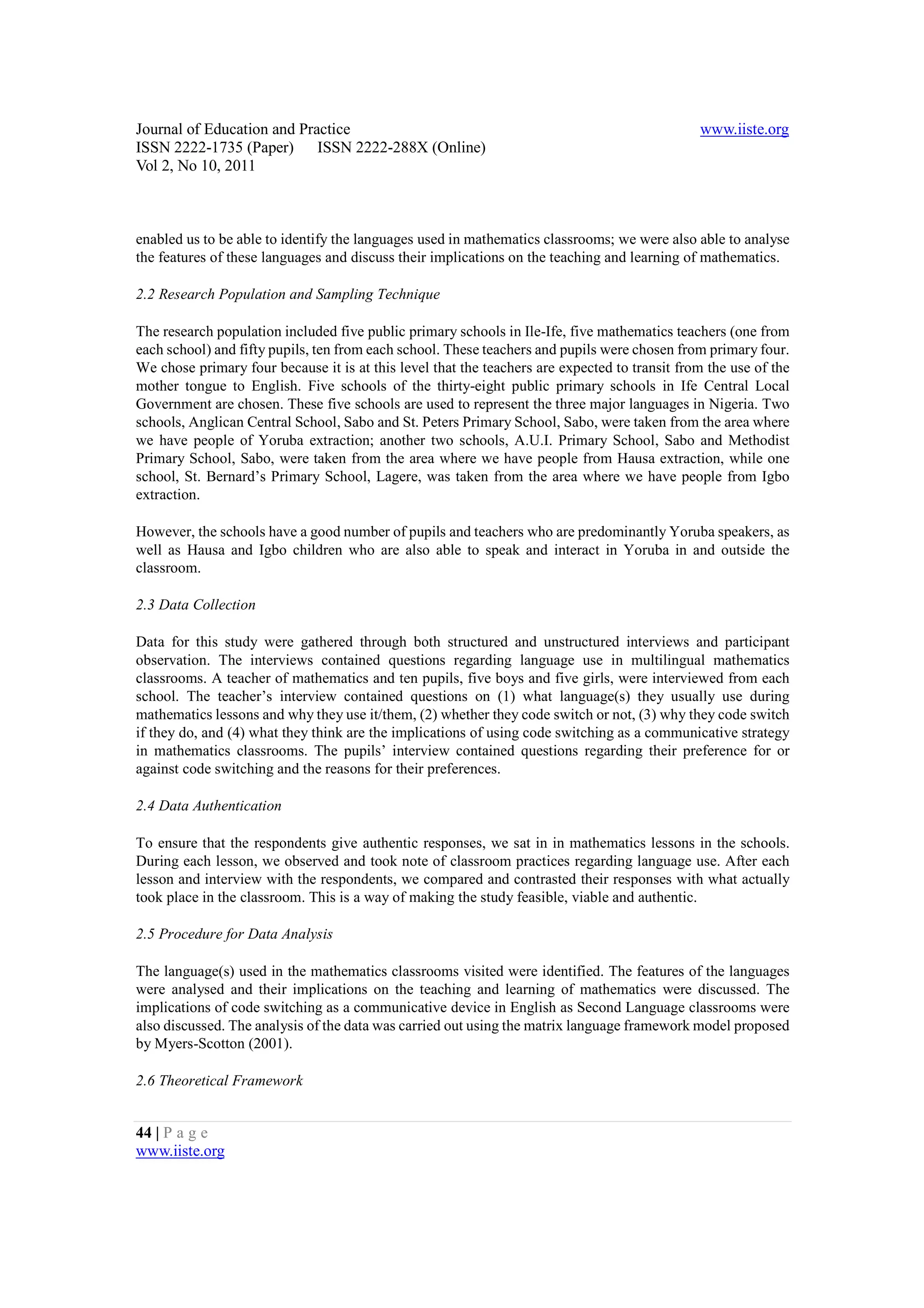 Journal of Education and Practice                                                              www.iiste.org
ISSN 2222-1735 (Paper) ISSN 2222-288X (Online)
Vol 2, No 10, 2011



enabled us to be able to identify the languages used in mathematics classrooms; we were also able to analyse
the features of these languages and discuss their implications on the teaching and learning of mathematics.

2.2 Research Population and Sampling Technique

The research population included five public primary schools in Ile-Ife, five mathematics teachers (one from
each school) and fifty pupils, ten from each school. These teachers and pupils were chosen from primary four.
We chose primary four because it is at this level that the teachers are expected to transit from the use of the
mother tongue to English. Five schools of the thirty-eight public primary schools in Ife Central Local
Government are chosen. These five schools are used to represent the three major languages in Nigeria. Two
schools, Anglican Central School, Sabo and St. Peters Primary School, Sabo, were taken from the area where
we have people of Yoruba extraction; another two schools, A.U.I. Primary School, Sabo and Methodist
Primary School, Sabo, were taken from the area where we have people from Hausa extraction, while one
school, St. Bernard’s Primary School, Lagere, was taken from the area where we have people from Igbo
extraction.

However, the schools have a good number of pupils and teachers who are predominantly Yoruba speakers, as
well as Hausa and Igbo children who are also able to speak and interact in Yoruba in and outside the
classroom.

2.3 Data Collection

Data for this study were gathered through both structured and unstructured interviews and participant
observation. The interviews contained questions regarding language use in multilingual mathematics
classrooms. A teacher of mathematics and ten pupils, five boys and five girls, were interviewed from each
school. The teacher’s interview contained questions on (1) what language(s) they usually use during
mathematics lessons and why they use it/them, (2) whether they code switch or not, (3) why they code switch
if they do, and (4) what they think are the implications of using code switching as a communicative strategy
in mathematics classrooms. The pupils’ interview contained questions regarding their preference for or
against code switching and the reasons for their preferences.

2.4 Data Authentication

To ensure that the respondents give authentic responses, we sat in in mathematics lessons in the schools.
During each lesson, we observed and took note of classroom practices regarding language use. After each
lesson and interview with the respondents, we compared and contrasted their responses with what actually
took place in the classroom. This is a way of making the study feasible, viable and authentic.

2.5 Procedure for Data Analysis

The language(s) used in the mathematics classrooms visited were identified. The features of the languages
were analysed and their implications on the teaching and learning of mathematics were discussed. The
implications of code switching as a communicative device in English as Second Language classrooms were
also discussed. The analysis of the data was carried out using the matrix language framework model proposed
by Myers-Scotton (2001).

2.6 Theoretical Framework


44 | P a g e
www.iiste.org
 