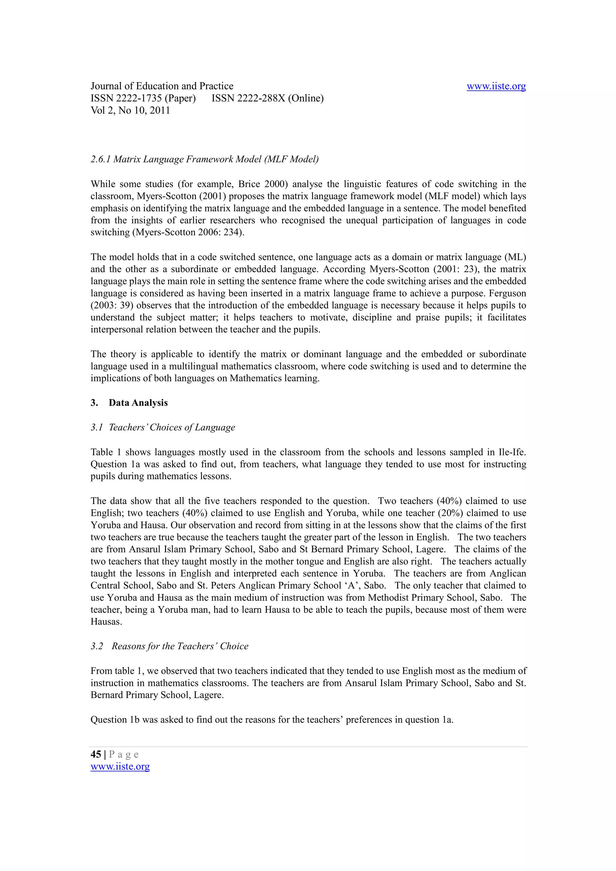 Journal of Education and Practice                                                             www.iiste.org
ISSN 2222-1735 (Paper) ISSN 2222-288X (Online)
Vol 2, No 10, 2011



2.6.1 Matrix Language Framework Model (MLF Model)

While some studies (for example, Brice 2000) analyse the linguistic features of code switching in the
classroom, Myers-Scotton (2001) proposes the matrix language framework model (MLF model) which lays
emphasis on identifying the matrix language and the embedded language in a sentence. The model benefited
from the insights of earlier researchers who recognised the unequal participation of languages in code
switching (Myers-Scotton 2006: 234).

The model holds that in a code switched sentence, one language acts as a domain or matrix language (ML)
and the other as a subordinate or embedded language. According Myers-Scotton (2001: 23), the matrix
language plays the main role in setting the sentence frame where the code switching arises and the embedded
language is considered as having been inserted in a matrix language frame to achieve a purpose. Ferguson
(2003: 39) observes that the introduction of the embedded language is necessary because it helps pupils to
understand the subject matter; it helps teachers to motivate, discipline and praise pupils; it facilitates
interpersonal relation between the teacher and the pupils.

The theory is applicable to identify the matrix or dominant language and the embedded or subordinate
language used in a multilingual mathematics classroom, where code switching is used and to determine the
implications of both languages on Mathematics learning.

3.   Data Analysis

3.1 Teachers’ Choices of Language

Table 1 shows languages mostly used in the classroom from the schools and lessons sampled in Ile-Ife.
Question 1a was asked to find out, from teachers, what language they tended to use most for instructing
pupils during mathematics lessons.

The data show that all the five teachers responded to the question. Two teachers (40%) claimed to use
English; two teachers (40%) claimed to use English and Yoruba, while one teacher (20%) claimed to use
Yoruba and Hausa. Our observation and record from sitting in at the lessons show that the claims of the first
two teachers are true because the teachers taught the greater part of the lesson in English. The two teachers
are from Ansarul Islam Primary School, Sabo and St Bernard Primary School, Lagere. The claims of the
two teachers that they taught mostly in the mother tongue and English are also right. The teachers actually
taught the lessons in English and interpreted each sentence in Yoruba. The teachers are from Anglican
Central School, Sabo and St. Peters Anglican Primary School ‘A’, Sabo. The only teacher that claimed to
use Yoruba and Hausa as the main medium of instruction was from Methodist Primary School, Sabo. The
teacher, being a Yoruba man, had to learn Hausa to be able to teach the pupils, because most of them were
Hausas.

3.2 Reasons for the Teachers’ Choice

From table 1, we observed that two teachers indicated that they tended to use English most as the medium of
instruction in mathematics classrooms. The teachers are from Ansarul Islam Primary School, Sabo and St.
Bernard Primary School, Lagere.

Question 1b was asked to find out the reasons for the teachers’ preferences in question 1a.


45 | P a g e
www.iiste.org
 