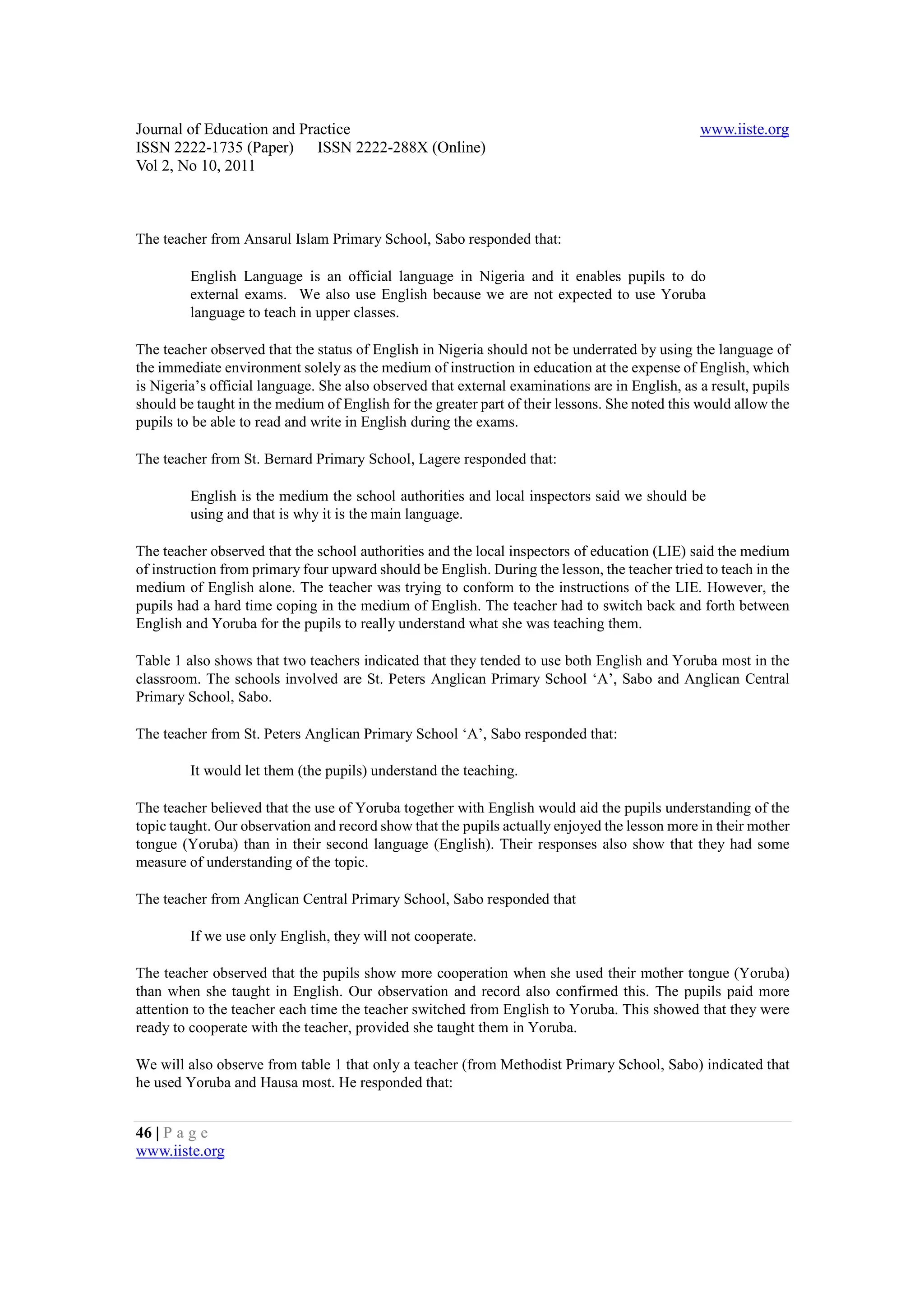 Journal of Education and Practice                                                               www.iiste.org
ISSN 2222-1735 (Paper) ISSN 2222-288X (Online)
Vol 2, No 10, 2011



The teacher from Ansarul Islam Primary School, Sabo responded that:

         English Language is an official language in Nigeria and it enables pupils to do
         external exams. We also use English because we are not expected to use Yoruba
         language to teach in upper classes.

The teacher observed that the status of English in Nigeria should not be underrated by using the language of
the immediate environment solely as the medium of instruction in education at the expense of English, which
is Nigeria’s official language. She also observed that external examinations are in English, as a result, pupils
should be taught in the medium of English for the greater part of their lessons. She noted this would allow the
pupils to be able to read and write in English during the exams.

The teacher from St. Bernard Primary School, Lagere responded that:

         English is the medium the school authorities and local inspectors said we should be
         using and that is why it is the main language.

The teacher observed that the school authorities and the local inspectors of education (LIE) said the medium
of instruction from primary four upward should be English. During the lesson, the teacher tried to teach in the
medium of English alone. The teacher was trying to conform to the instructions of the LIE. However, the
pupils had a hard time coping in the medium of English. The teacher had to switch back and forth between
English and Yoruba for the pupils to really understand what she was teaching them.

Table 1 also shows that two teachers indicated that they tended to use both English and Yoruba most in the
classroom. The schools involved are St. Peters Anglican Primary School ‘A’, Sabo and Anglican Central
Primary School, Sabo.

The teacher from St. Peters Anglican Primary School ‘A’, Sabo responded that:

         It would let them (the pupils) understand the teaching.

The teacher believed that the use of Yoruba together with English would aid the pupils understanding of the
topic taught. Our observation and record show that the pupils actually enjoyed the lesson more in their mother
tongue (Yoruba) than in their second language (English). Their responses also show that they had some
measure of understanding of the topic.

The teacher from Anglican Central Primary School, Sabo responded that

         If we use only English, they will not cooperate.

The teacher observed that the pupils show more cooperation when she used their mother tongue (Yoruba)
than when she taught in English. Our observation and record also confirmed this. The pupils paid more
attention to the teacher each time the teacher switched from English to Yoruba. This showed that they were
ready to cooperate with the teacher, provided she taught them in Yoruba.

We will also observe from table 1 that only a teacher (from Methodist Primary School, Sabo) indicated that
he used Yoruba and Hausa most. He responded that:


46 | P a g e
www.iiste.org
 
