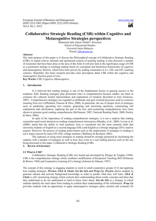 European Journal of Business and Management                                                    www.iiste.org
ISSN 2222-1905 (Paper) ISSN 2222-2839 (Online)
Vol 4, No.1, 2012

     Collaborative Strategic Reading (CSR) within Cognitive and
                Metacognitive Strategies perspectives
                                   Mohamad Jafre Zainol Abidin*, Riswanto
                                       School of Educational Studies
                                         Universiti Sains Malaysia
                                          *Email: jafre@usm.my
Abstract
The main purpose of this paper is to discuss the Philosophical concept of Collaborative Strategic Reading
(CSR), in regard with its rationale and operational context of teaching reading. It also discusses a number
of researches that have been done in the area of this field. It will also look at the significance usage of CSR
as a prominent strategy in teaching reading based on conceptual and theoretical frameworks of cognitive
and metacognitive theories, which have been proven by reading researchers in L1, ESL and EFL teaching
contexts. Hopefully, this basic research provides clear description about CSR within the cognitive and
metacognitive theories point of view.
Key Words: CSR, Cognitive, Metacognitive

1.    Introduction

         It is believed that reading strategy is one of the fundamental factors in gaining success in the
academic field. Reading strategies play prominent roles in comprehension because readers use them to
construct the coherent mental representation and explanation of situation described in texts (Graesser,
2007). Comprehension strategies are regarded as deliberate and goal oriented processes used to construct
meaning from text (Afflerbach, Pearson & Paris, 2008). In particular, the use of deeper level of strategies
such as predicting upcoming text content, generating and answering questions, constructing self
explanation and clarification, capturing the gist of the text, and monitoring comprehension, have been
shown to promote good reading comprehension (McNamara, 2007; National Reading Panel, 2000; Presley
& Haris, 2006).
         In spite of the importance of reading comprehension strategies, it is not a surprise that reading
researchers paid much attention on reading comprehension instructions (Murphy, et al., 2009). Levine et al.
(2000), stated that the ability to read academic texts is considered one the most essential skills that
university students of English as a second language (ESL) and English as a foreign language (EFL) need to
acquire. However, the process of reading achievement such as the employment of strategies in reading is
not a major concern by many EFL/ESL college students ( Mokhtary & Reichard, 2002).
         The exposure of using more strategies in reading should be strongly promoted by facilitating the
students with a number of strategies as well as how they work in a real reading practice such as the one
being discussed in this paper, Collaborative Strategic Reading (CSR).
2. Review of Literature

2.1 What is CSR?
        Collaborative Strategic Reading (CSR) was found and developed by Klinger & Vaughn (1998).
CSR is the comprehension strategy which combines modification of Reciprocal Teaching (RT) (Palincsar
& Brown, 1984) and Cooperative Learning (CL) strategy (Johnson & Johnson, 1987).

The concept of this strategy is engaging students to work in small cooperative groups (3-5) and applying
four reading strategies: Preview, Click & Clunk, Get the Gist and Wrap Up. Preview allows students to
generate interest and activate background knowledge in order to predict what they will learn. Click &
Clunk is self- monitoring strategy which controls their understanding about words, concepts and ideas that
they understand or do not understand or need to know more about. Get the Gist is a strategy in which
students identify the main ideas from reading to confirm their understanding of the information. Wrap Up
provides students with an opportunity to apply metacognitive strategies (plan, monitor and evaluate) for




                                                     61
 