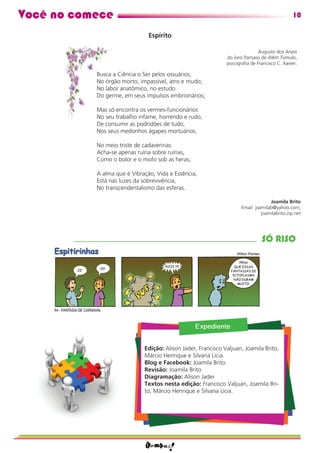 Você no comece                                                                                10

                               Espírito

                                                                             Augusto dos Anjos
                                                              do livro Parnaso de Além Túmulo,
                                                              psicograﬁa de Francisco C. Xavier.

           Busca a Ciência o Ser pelos ossuários,
           No órgão morto, impassível, atro e mudo;
           No labor anatômico, no estudo
           Do germe, em seus impulsos embrionários;

           Mas só encontra os vermes-funcionários
           No seu trabalho infame, horrendo e rudo,
           De consumir as podridões de tudo,
           Nos seus medonhos ágapes mortuários.

           No meio triste de cadaverinas
           Acha-se apenas ruína sobre ruínas,
           Como o bolor e o mofo sob as heras;

           A alma que é Vibração, Vida e Essência,
           Está nas luzes da sobrevivência,
           No transcendentalismo das esferas.

                                                                                   Joamila Brito
                                                                     Email: joamilab@yahoo.com;
                                                                               joamilabrito.zip.net




                                                                               SÓ RISO




                             Edição: Alison Jader, Francisco Valjuan, Joamila Brito,
                             Márcio Henrique e Silvana Lícia.
                             Blog e Facebook: Joamila Brito
                             Revisão: Joamila Brito
                             Diagramação: Alison Jader
                             Textos nesta edição: Francisco Valjuan, Joamila Bri-
                             to, Márcio Henrique e Silvana Lícia.
 