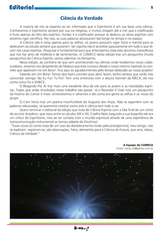 Editorial                                                                                             2

                                    Ciência da Verdade
        A maioria de nós se espanta ao ser informado que o Espiritismo é em sua base uma ciência.
Conhecemos o Espiritismo sempre por sua via religiosa, e muitos chegam até a crer que a codiﬁcação
é fruto apenas do dito dos espíritos. Kardec é o codiﬁcador porque se dedicou as obras espíritas com
extremo rigor cientíﬁco. Por isso, as suas palavras alcançaram tão longe no tempo e no espaço.
        A Ciência não é coisa apenas para os velhos, os jovens possuem vigor físico e mental para se
dedicarem ao estudo sempre que quiserem. Ser espírita não é acreditar passivamente em tudo o que di-
zem nas casas espíritas. Pesquisar é fundamental para que entendamos toda esta doutrina maravilhosa
que nos faz seres de intelecto e de sentimentos. O COMECE desta edição traz um pouquinho (muito
pouquinho) da Ciência Espírita, vamos adentrar no Perispírito.
        Nesta edição, ao contrário do que vem acontecendo nas últimas onde recebemos novos colab-
oradores, estamos nos despedindo do Mateus que está conosco desde o nosso retorno fazendo os con-
vites que aparecem no Um Bora!. Fica aqui os agradecimentos pelo tempo dedicado ao nosso projeto!
        Falando em Um Bora! Temos dois bons convites para abril, leiam, tenho certeza que vocês irão
concordar comigo. No Eu Fui! Tu Foi? Tem uma entrevista com a Jéssica Hannah da MECX, ela nos
conta como foi o EMECE.
        O Blogando Por Aí traz mais uma excelente dica de site para os jovens e as mocidades espíri-
tas. Todos que estão envolvidos nesse trabalho vão gostar. Já o Recordar é Viver traz um pouquinho
da história do Cantar é Viver, entrevistamos o Jahannes e ele conta pra gente as velhas e as novas do
grupo.
        O Com Verso traz um poema inconfundível do Augusto dos Anjos. Não se espantem com as
palavras rebuscadas, só queremos mostrar como arte e ciência tem tudo a ver.
        Quero terminar o editorial da edição que trata de Ciência Espírita com a fala ﬁnal de um conto
do escritor brasileiro, que viveu entre os séculos XIX e XX, Coelho Neto (segundo a sua biograﬁa ele era
um crítico do Espiritismo, mas ao ter contato com o mundo espiritual através de uma experiência de
transcomunicação instrumental se tornou adepto da Doutrina):
 “Essas coisas [o conto trata de um caso de desdobramento vivido pelo protagonista], meu amigo, não
se explicam: registram-se, são observações, fatos, elementos para a Ciência do Futuro, que será, talvez,
Ciência da Verdade.”


                                                                                  A Equipe do COMECE
                                                                             Email: come_ce@yahoo.com.br
 