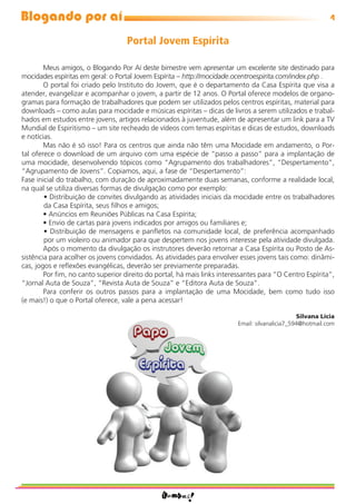 Blogando por aí                                                                                            4

                                   Portal Jovem Espírita

        Meus amigos, o Blogando Por Aí deste bimestre vem apresentar um excelente site destinado para
mocidades espíritas em geral: o Portal Jovem Espírita – http://mocidade.ocentroespirita.com/index.php .
        O portal foi criado pelo Instituto do Jovem, que é o departamento da Casa Espírita que visa a
atender, evangelizar e acompanhar o jovem, a partir de 12 anos. O Portal oferece modelos de organo-
gramas para formação de trabalhadores que podem ser utilizados pelos centros espíritas, material para
downloads – como aulas para mocidade e músicas espíritas – dicas de livros a serem utilizados e trabal-
hados em estudos entre jovens, artigos relacionados à juventude, além de apresentar um link para a TV
Mundial de Espiritismo – um site recheado de vídeos com temas espíritas e dicas de estudos, downloads
e notícias.
        Mas não é só isso! Para os centros que ainda não têm uma Mocidade em andamento, o Por-
tal oferece o download de um arquivo com uma espécie de “passo a passo” para a implantação de
uma mocidade, desenvolvendo tópicos como “Agrupamento dos trabalhadores”, “Despertamento”,
“Agrupamento de Jovens”. Copiamos, aqui, a fase de “Despertamento”:
Fase inicial do trabalho, com duração de aproximadamente duas semanas, conforme a realidade local,
na qual se utiliza diversas formas de divulgação como por exemplo:
        • Distribuição de convites divulgando as atividades iniciais da mocidade entre os trabalhadores
        da Casa Espírita, seus ﬁlhos e amigos;
        • Anúncios em Reuniões Públicas na Casa Espírita;
        • Envio de cartas para jovens indicados por amigos ou familiares e;
        • Distribuição de mensagens e panﬂetos na comunidade local, de preferência acompanhado
        por um violeiro ou animador para que despertem nos jovens interesse pela atividade divulgada.
        Após o momento da divulgação os instrutores deverão retornar a Casa Espírita ou Posto de As-
sistência para acolher os jovens convidados. As atividades para envolver esses jovens tais como: dinâmi-
cas, jogos e reﬂexões evangélicas, deverão ser previamente preparadas.
        Por ﬁm, no canto superior direito do portal, há mais links interessantes para “O Centro Espírita”,
“Jornal Auta de Souza”, “Revista Auta de Souza” e “Editora Auta de Souza”.
        Para conferir os outros passos para a implantação de uma Mocidade, bem como tudo isso
(e mais!) o que o Portal oferece, vale a pena acessar!

                                                                                                Silvana Lícia
                                                                         Email: silvanalicia7_594@hotmail.com
 